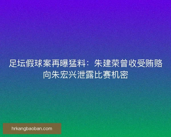 足坛假球案再曝猛料：朱建荣曾收受贿赂向朱宏兴泄露比赛机密