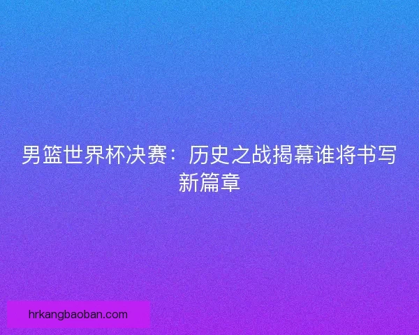 男篮世界杯决赛：历史之战揭幕谁将书写新篇章