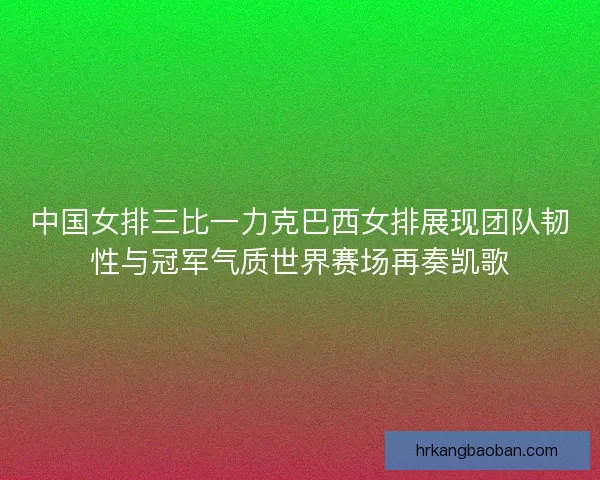 中国女排三比一力克巴西女排展现团队韧性与冠军气质世界赛场再奏凯歌
