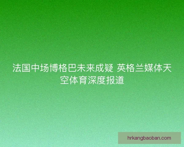 法国中场博格巴未来成疑 英格兰媒体天空体育深度报道