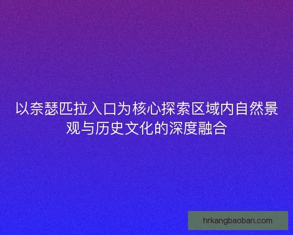 以奈瑟匹拉入口为核心探索区域内自然景观与历史文化的深度融合