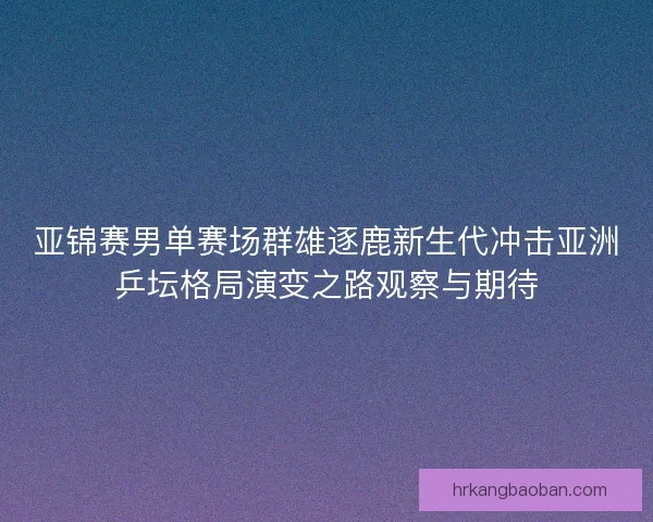 亚锦赛男单赛场群雄逐鹿新生代冲击亚洲乒坛格局演变之路观察与期待