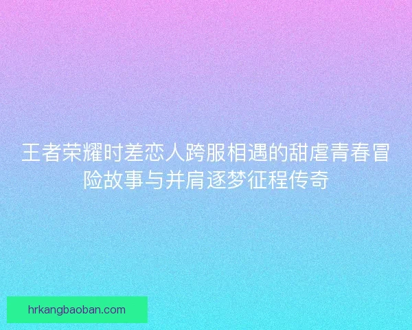 王者荣耀时差恋人跨服相遇的甜虐青春冒险故事与并肩逐梦征程传奇