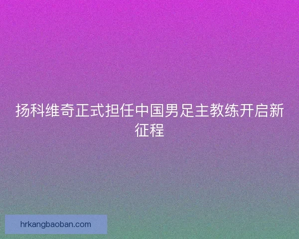 扬科维奇正式担任中国男足主教练开启新征程