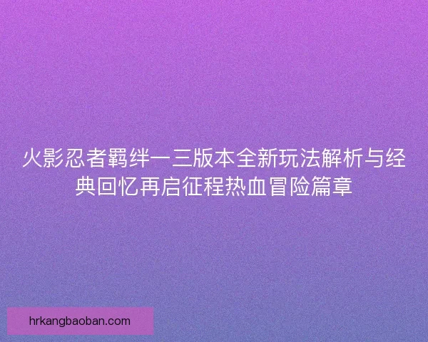 火影忍者羁绊一三版本全新玩法解析与经典回忆再启征程热血冒险篇章