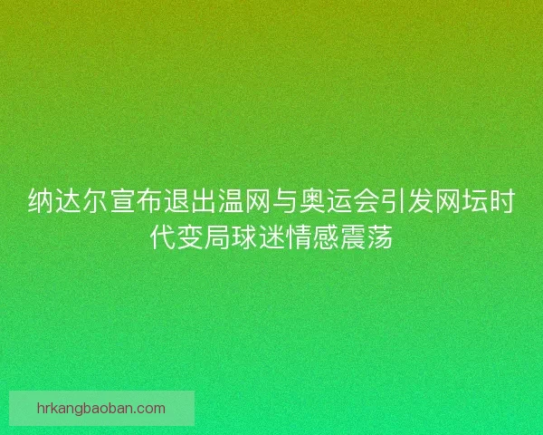纳达尔宣布退出温网与奥运会引发网坛时代变局球迷情感震荡