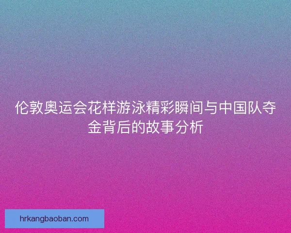 伦敦奥运会花样游泳精彩瞬间与中国队夺金背后的故事分析