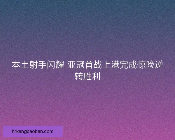 本土射手闪耀 亚冠首战上港完成惊险逆转胜利