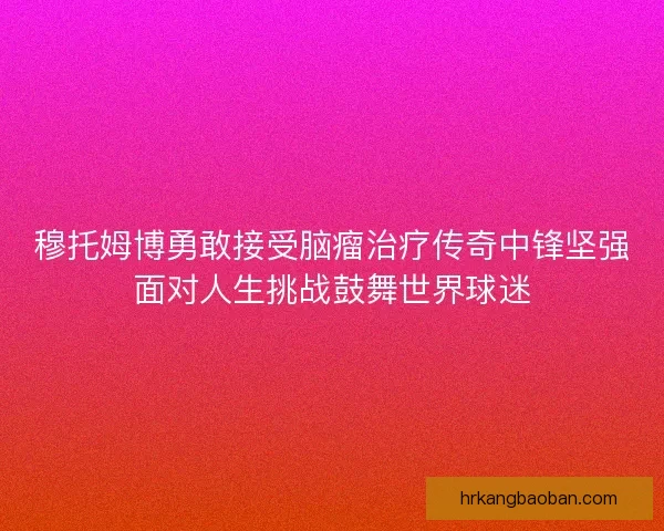 穆托姆博勇敢接受脑瘤治疗传奇中锋坚强面对人生挑战鼓舞世界球迷