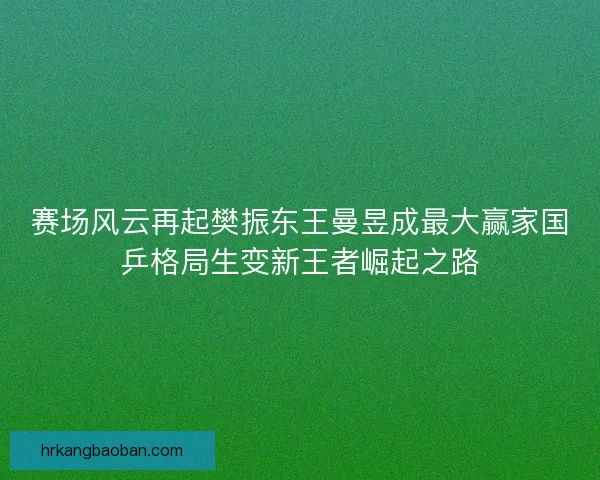赛场风云再起樊振东王曼昱成最大赢家国乒格局生变新王者崛起之路