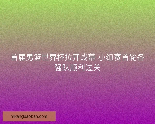 首届男篮世界杯拉开战幕 小组赛首轮各强队顺利过关