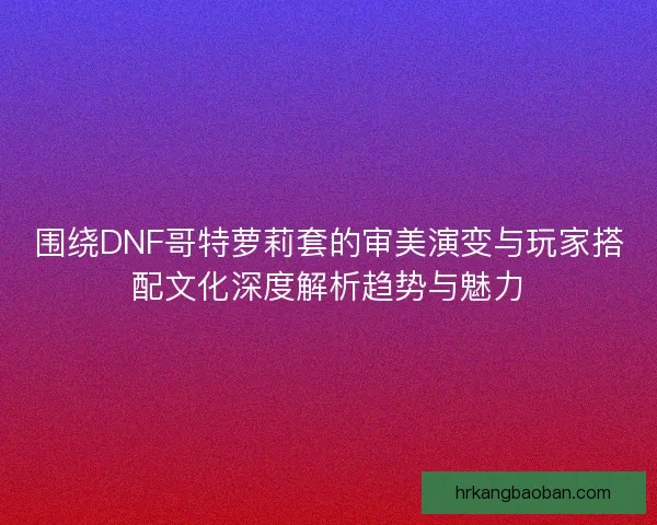 围绕DNF哥特萝莉套的审美演变与玩家搭配文化深度解析趋势与魅力