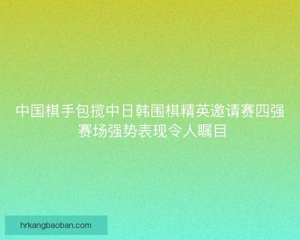 中国棋手包揽中日韩围棋精英邀请赛四强 赛场强势表现令人瞩目