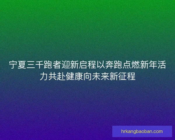 宁夏三千跑者迎新启程以奔跑点燃新年活力共赴健康向未来新征程