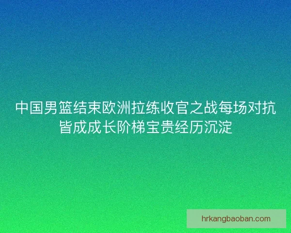 中国男篮结束欧洲拉练收官之战每场对抗皆成成长阶梯宝贵经历沉淀