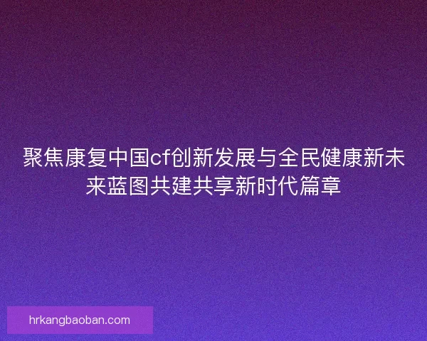 聚焦康复中国cf创新发展与全民健康新未来蓝图共建共享新时代篇章