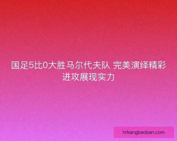 国足5比0大胜马尔代夫队 完美演绎精彩进攻展现实力