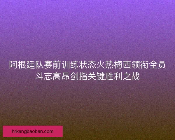阿根廷队赛前训练状态火热梅西领衔全员斗志高昂剑指关键胜利之战