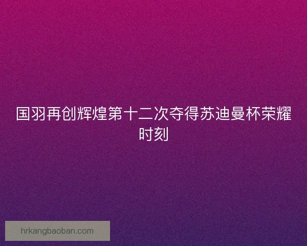 国羽再创辉煌第十二次夺得苏迪曼杯荣耀时刻
