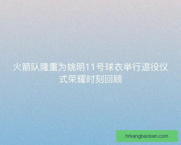 火箭队隆重为姚明11号球衣举行退役仪式荣耀时刻回顾