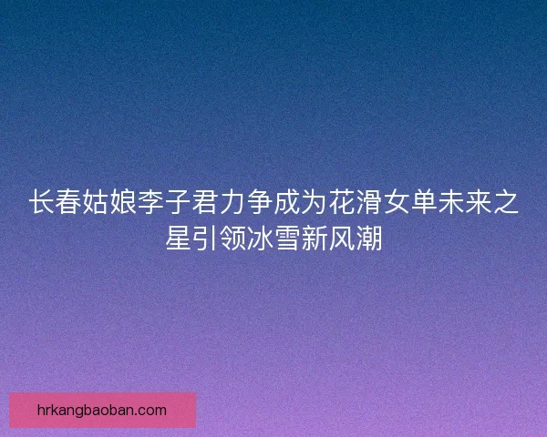 长春姑娘李子君力争成为花滑女单未来之星引领冰雪新风潮