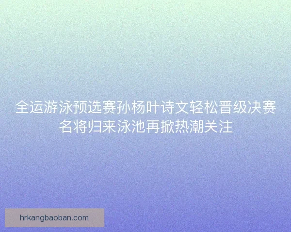 全运游泳预选赛孙杨叶诗文轻松晋级决赛名将归来泳池再掀热潮关注