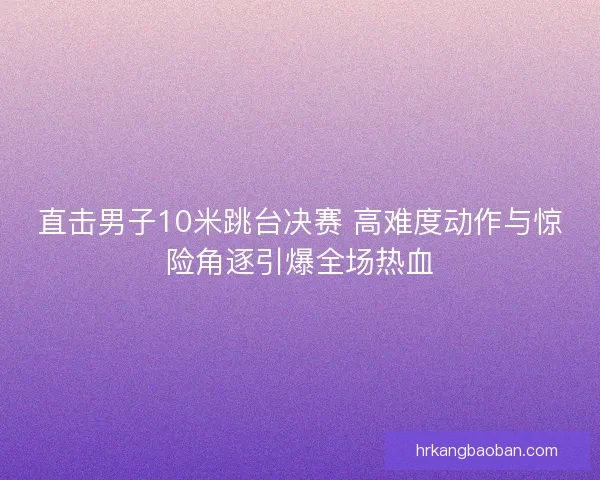 直击男子10米跳台决赛 高难度动作与惊险角逐引爆全场热血